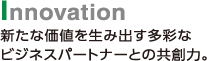 Innovation　新たな価値を生み出す多彩なビジネスパートナーとの共創力。